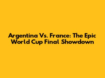Argentina Vs. France: The Epic World Cup Final Showdown