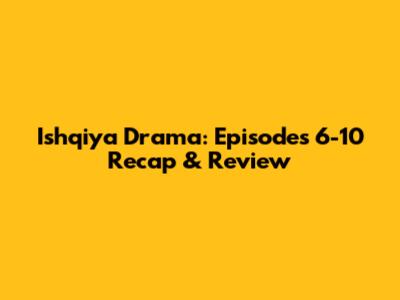 Ishqiya Drama: Episodes 6-10 Recap & Review