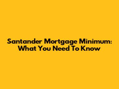 Santander Mortgage Minimum: What You Need To Know
